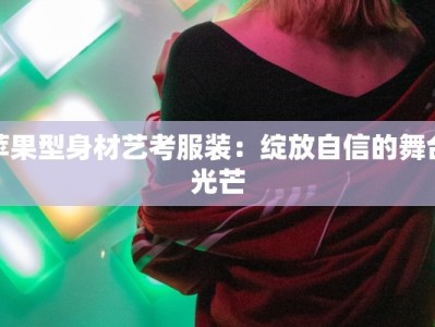 苹果型身材艺考服装：绽放自信的舞台光芒