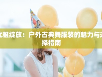 优雅绽放：户外古典舞服装的魅力与选择指南