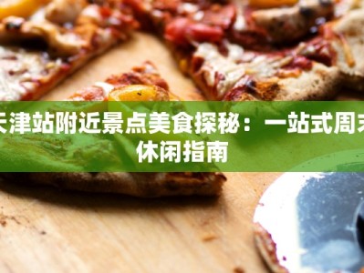 天津站附近景点美食探秘：一站式周末休闲指南