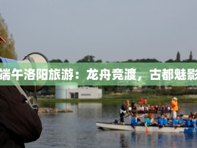 端午洛阳旅游：龙舟竞渡，古都魅影