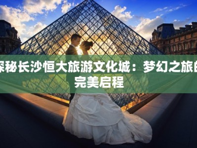 探秘长沙恒大旅游文化城：梦幻之旅的完美启程